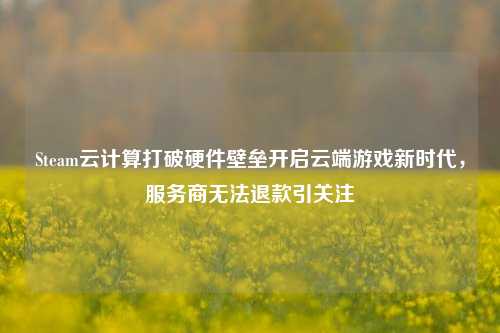Steam云计算打破硬件壁垒开启云端游戏新时代,服务商无法退款引关注