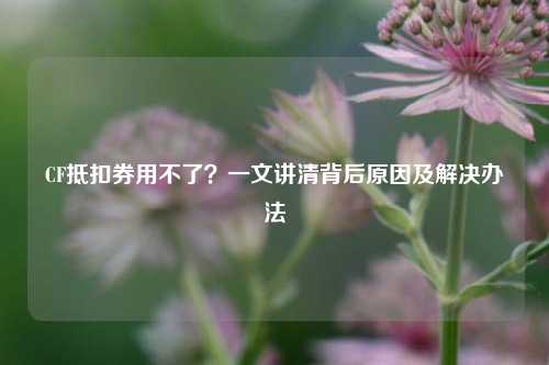 CF抵扣券用不了?一文讲清背后原因及解决办法