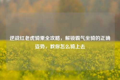逆战红老虎骑乘全攻略，解锁霸气坐骑的正确姿势，教你怎么骑上去