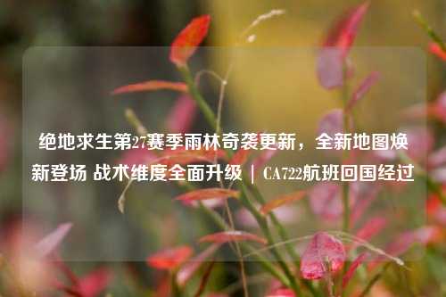 绝地求生第27赛季雨林奇袭更新，全新地图焕新登场 战术维度全面升级 | CA722航班回国经过