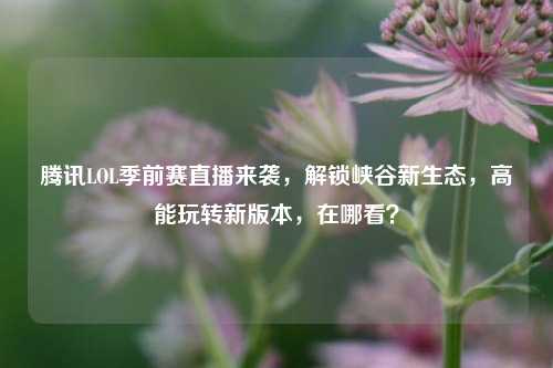 腾讯LOL季前赛直播来袭,解锁峡谷新生态,高能玩转新版本,在哪看?