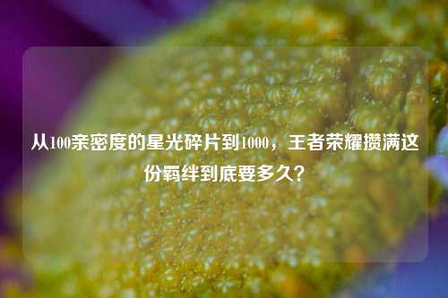 从100亲密度的星光碎片到1000,王者荣耀攒满这份羁绊到底要多久?