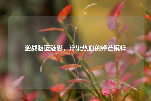 逆战魅蓝魅影，淬染热血的锋芒模样