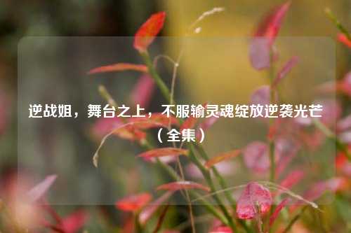逆战姐,舞台之上,不服输灵魂绽放逆袭光芒(全集)