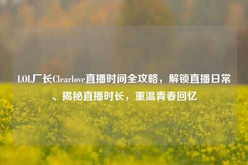 LOL厂长Clearlove直播时间全攻略,解锁直播日常、揭秘直播时长,重温青春回忆