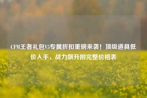 CFM王者礼包V5专属折扣重磅来袭!顶级道具低价入手,战力飙升附完整价格表