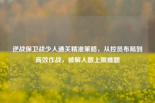 逆战保卫战少人通关精准策略,从控员布局到高效作战,破解人数上限难题