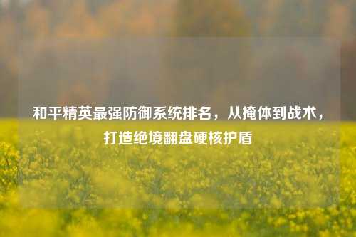 和平精英最强防御系统排名,从掩体到战术,打造绝境翻盘硬核护盾