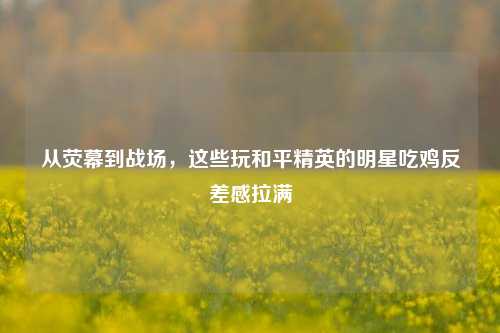 从荧幕到战场,这些玩和平精英的明星吃鸡反差感拉满