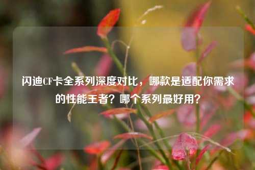 闪迪CF卡全系列深度对比,哪款是适配你需求的性能王者?哪个系列最好用?