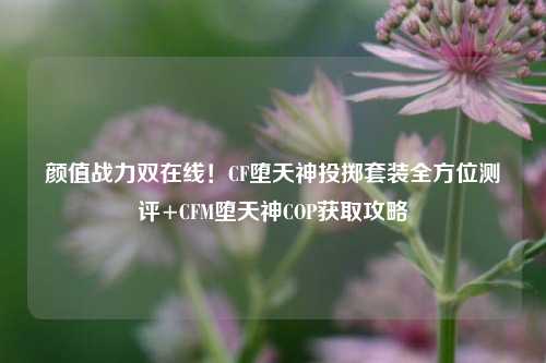 颜值战力双在线！CF堕天神投掷套装全方位测评+CFM堕天神COP获取攻略
