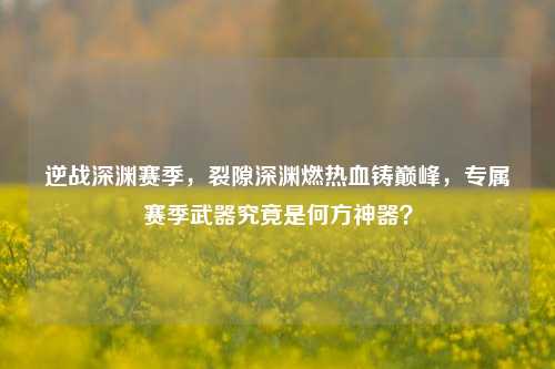 逆战深渊赛季,裂隙深渊燃热血铸巅峰,专属赛季武器究竟是何方神器?