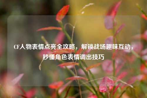 CF人物表情点亮全攻略,解锁战场趣味互动,秒懂角色表情调出技巧