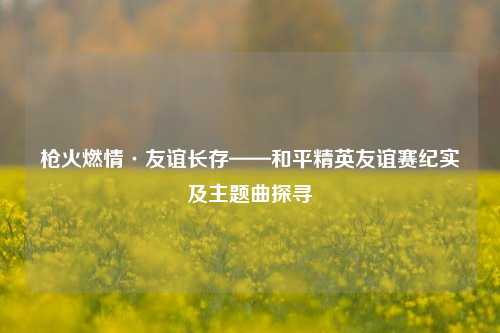 枪火燃情·友谊长存——和平精英友谊赛纪实及主题曲探寻