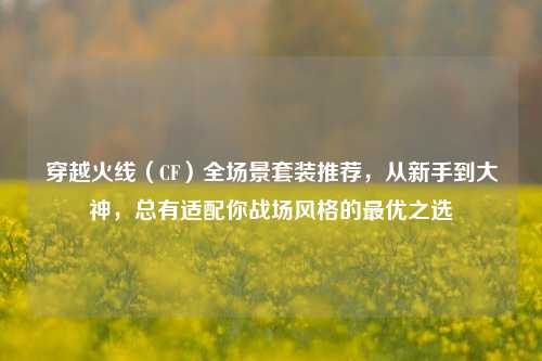 穿越火线(CF)全场景套装推荐,从新手到大神,总有适配你战场风格的最优之选