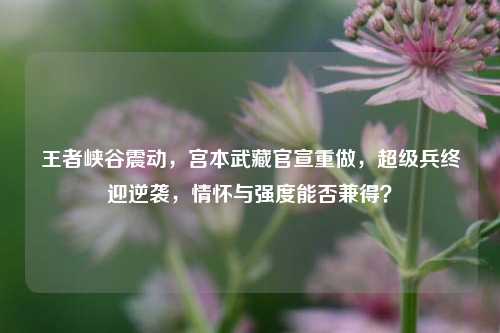 王者峡谷震动,宫本武藏官宣重做,超级兵终迎逆袭,情怀与强度能否兼得?