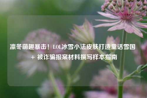 凛冬萌趣暴击!LOL冰雪小法皮肤打造童话雪国 + 被诈骗报案材料撰写样本指南