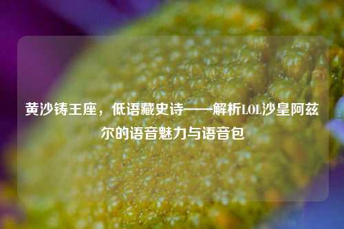 黄沙铸王座,低语藏史诗——解析LOL沙皇阿兹尔的语音魅力与语音包