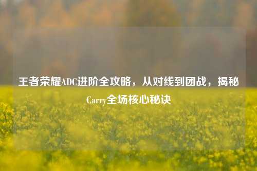 王者荣耀ADC进阶全攻略，从对线到团战，揭秘Carry全场核心秘诀