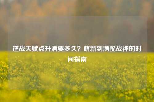 逆战天赋点升满要多久?萌新到满配战神的时间指南