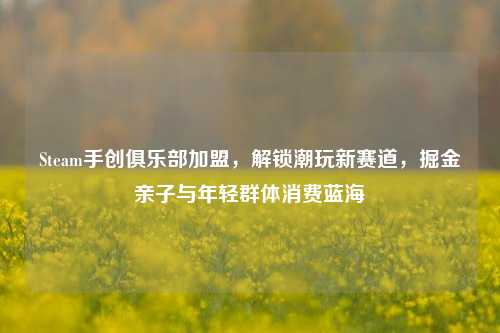Steam手创俱乐部加盟,解锁潮玩新赛道,掘金亲子与年轻群体消费蓝海