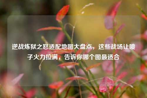 逆战炼狱之怒适配地图大盘点,这些战场让喷子火力拉满,告诉你哪个图最适合