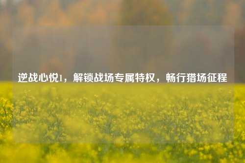 逆战心悦1,解锁战场专属特权,畅行猎场征程