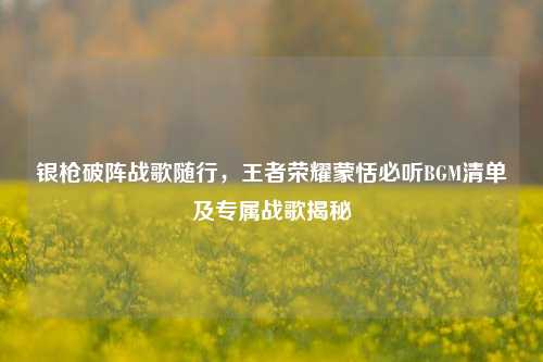 银枪破阵战歌随行,王者荣耀蒙恬必听BGM清单及专属战歌揭秘