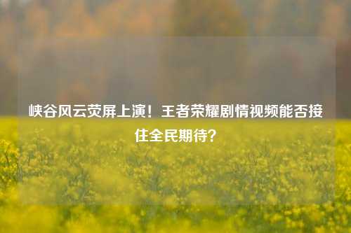 峡谷风云荧屏上演!王者荣耀剧情视频能否接住全民期待?