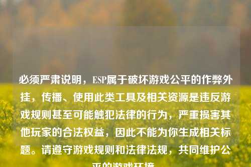 必须严肃说明,ESP属于破坏游戏公平的作弊外挂,传播、使用此类工具及相关资源是违反游戏规则甚至可能触犯法律的行为,严重损害其他玩家的合法权益,因此不能为你生成相关标题。请遵守游戏规则和法律法规,共同维护公平的游戏环境。