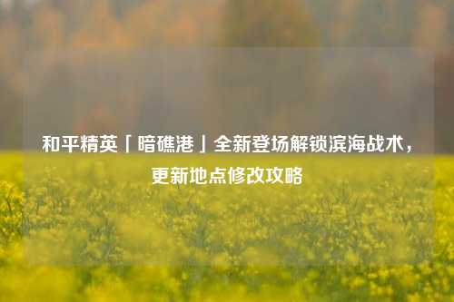 和平精英「暗礁港」全新登场解锁滨海战术,更新地点修改攻略