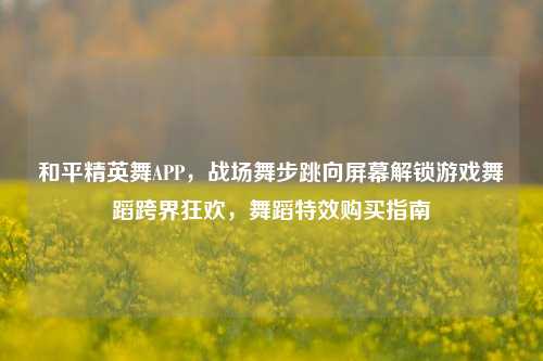 和平精英舞APP,战场舞步跳向屏幕解锁游戏舞蹈跨界狂欢,舞蹈特效购买指南