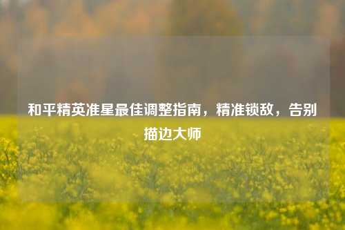 和平精英准星最佳调整指南,精准锁敌,告别描边大师