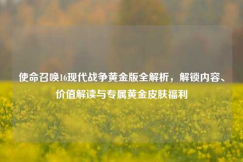 使命召唤16现代战争黄金版全解析,解锁内容、价值解读与专属黄金皮肤福利