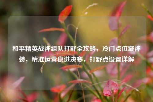 和平精英战神组队打野全攻略,冷门点位藏神装,精准运营稳进决赛,打野点设置详解