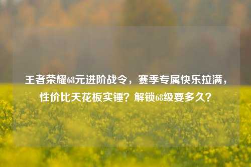 王者荣耀68元进阶战令,赛季专属快乐拉满,性价比天花板实锤?解锁68级要多久?