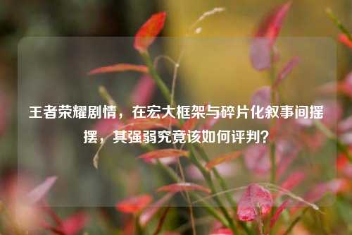 王者荣耀剧情,在宏大框架与碎片化叙事间摇摆,其强弱究竟该如何评判?