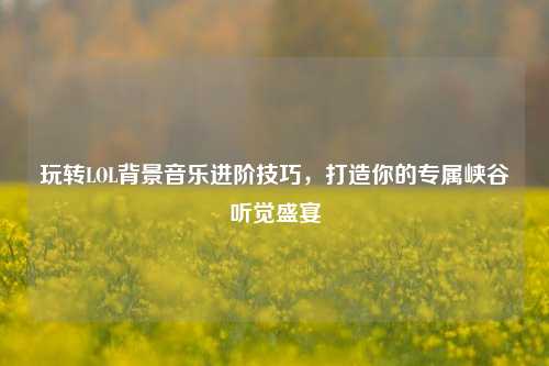 玩转LOL背景音乐进阶技巧,打造你的专属峡谷听觉盛宴
