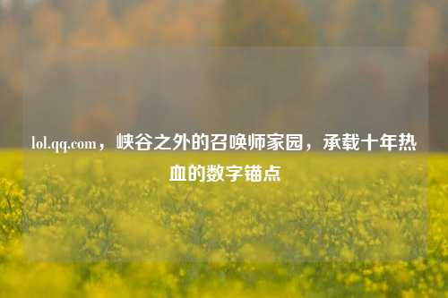 lol.qq.com，峡谷之外的召唤师家园，承载十年热血的数字锚点