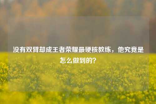 没有双臂却成王者荣耀最硬核教练,他究竟是怎么做到的?