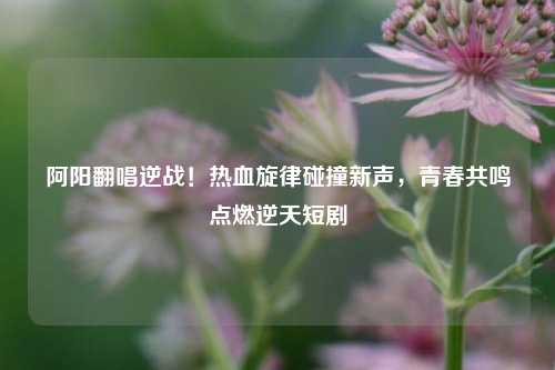 阿阳翻唱逆战!热血旋律碰撞新声,青春共鸣点燃逆天短剧