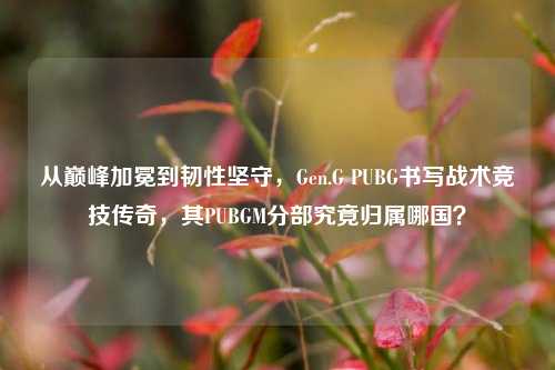 从巅峰加冕到韧性坚守,Gen.G PUBG书写战术竞技传奇,其PUBGM分部究竟归属哪国?