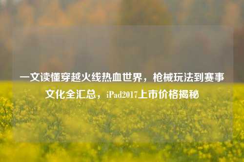 一文读懂穿越火线热血世界,枪械玩法到赛事文化全汇总,iPad2017上市价格揭秘