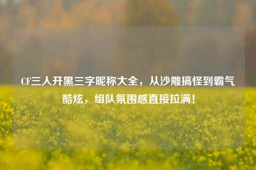 CF三人开黑三字昵称大全,从沙雕搞怪到霸气酷炫,组队氛围感直接拉满!