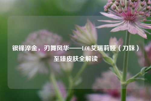 银锋淬金，刃舞风华——LOL艾瑞莉娅（刀妹）至臻皮肤全解读