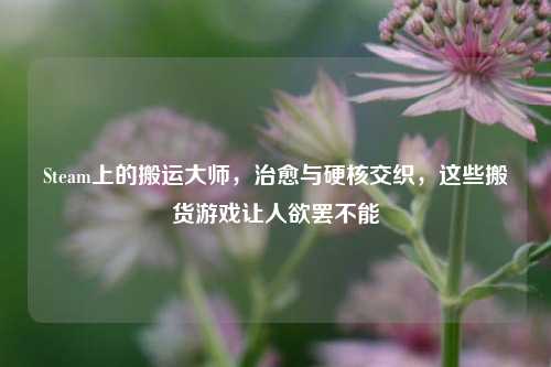 Steam上的搬运大师,治愈与硬核交织,这些搬货游戏让人欲罢不能