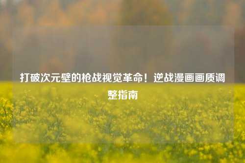 打破次元壁的枪战视觉革命!逆战漫画画质调整指南