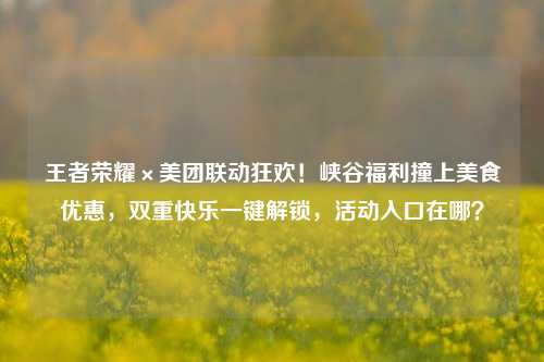 王者荣耀×美团联动狂欢!峡谷福利撞上美食优惠,双重快乐一键解锁,活动入口在哪?