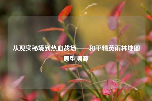 从现实秘境到热血战场——和平精英雨林地图原型溯源
