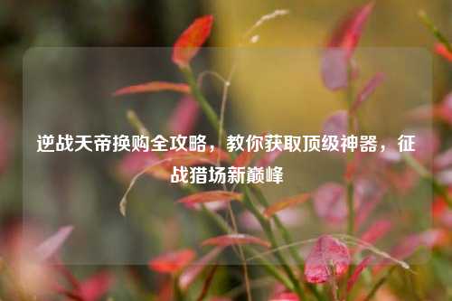 逆战天帝换购全攻略，教你获取顶级神器，征战猎场新巅峰